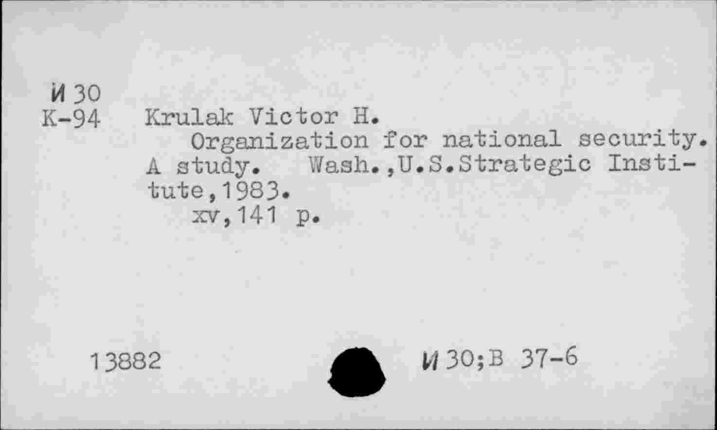 ﻿H 30
K-94
Krulak Victor H.
Organization for national security. A study. Wash.,U.S.Strategic Institute, 1983.
xv,141 p.
13882
W30;B 37-6